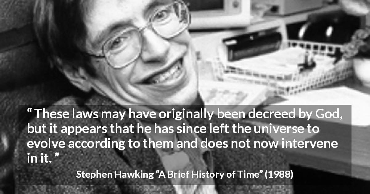 Stephen Hawking quote about God from A Brief History of Time - These laws may have originally been decreed by God, but it appears that he has since left the universe to evolve according to them and does not now intervene in it.