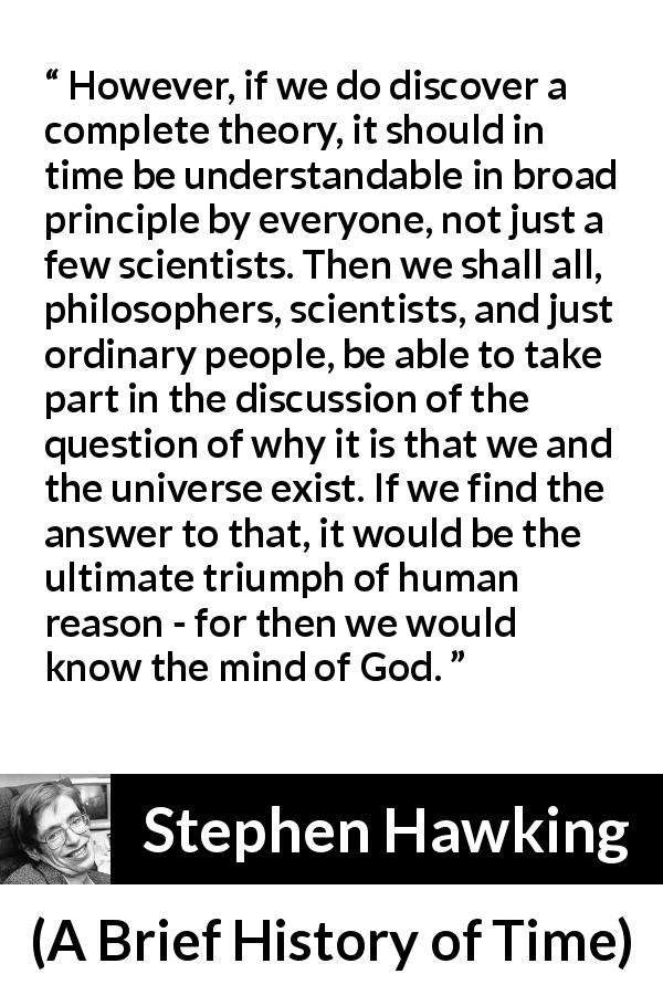 Stephen Hawking quote about God from A Brief History of Time - However, if we do discover a complete theory, it should in time be understandable in broad principle by everyone, not just a few scientists. Then we shall all, philosophers, scientists, and just ordinary people, be able to take part in the discussion of the question of why it is that we and the universe exist. If we find the answer to that, it would be the ultimate triumph of human reason - for then we would know the mind of God.