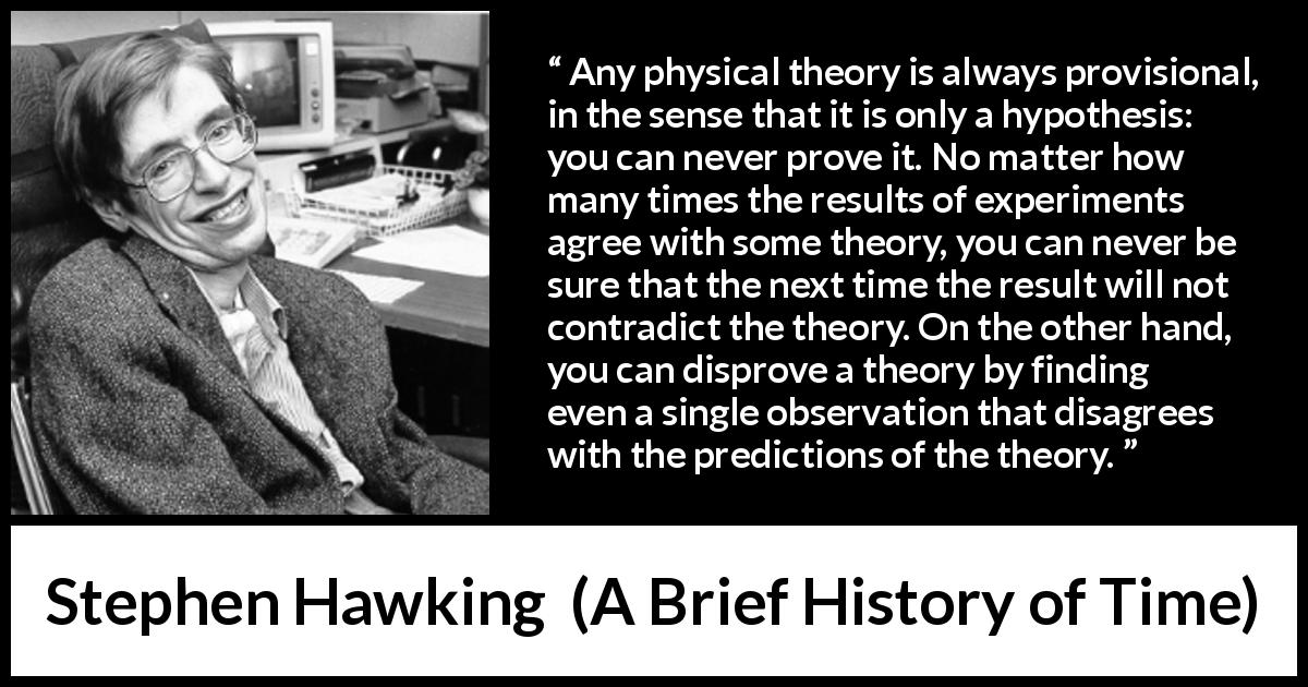 Stephen Hawking quote about contradiction from A Brief History of Time - Any physical theory is always provisional, in the sense that it is only a hypothesis: you can never prove it. No matter how many times the results of experiments agree with some theory, you can never be sure that the next time the result will not contradict the theory. On the other hand, you can disprove a theory by finding even a single observation that disagrees with the predictions of the theory.