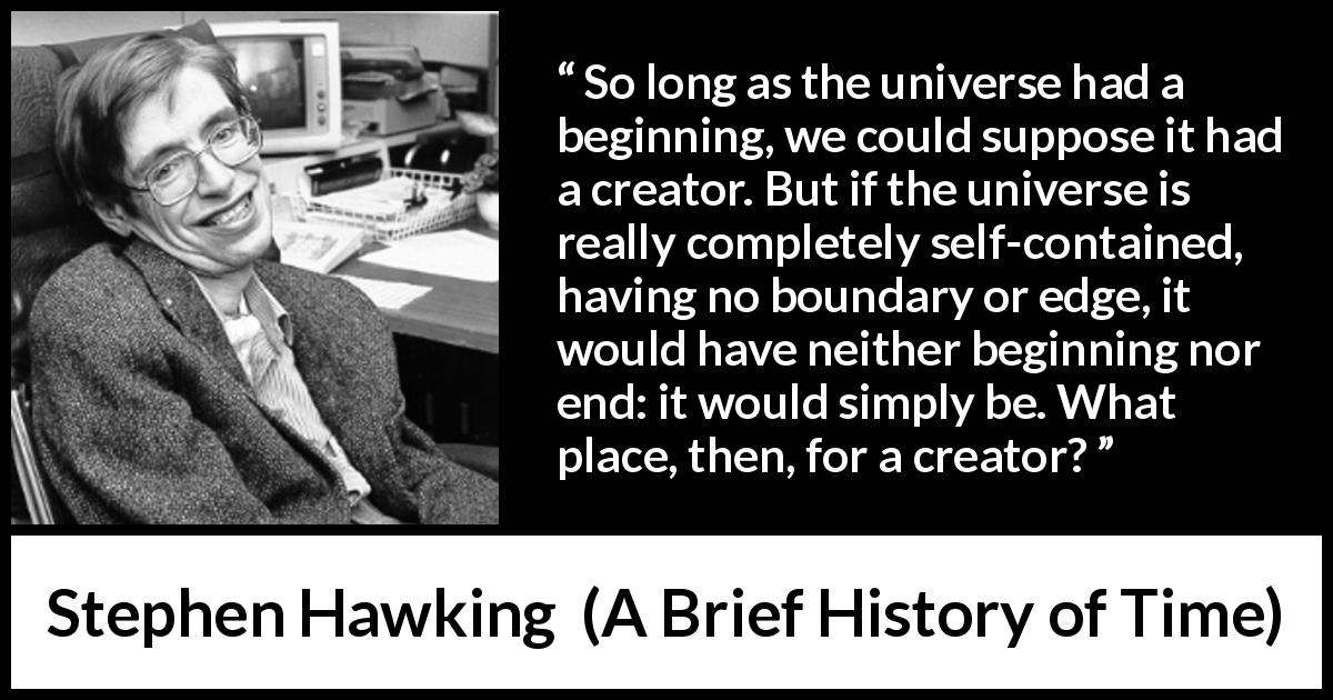 Stephen Hawking quote about end from A Brief History of Time - So long as the universe had a beginning, we could suppose it had a creator. But if the universe is really completely self-contained, having no boundary or edge, it would have neither beginning nor end: it would simply be. What place, then, for a creator?