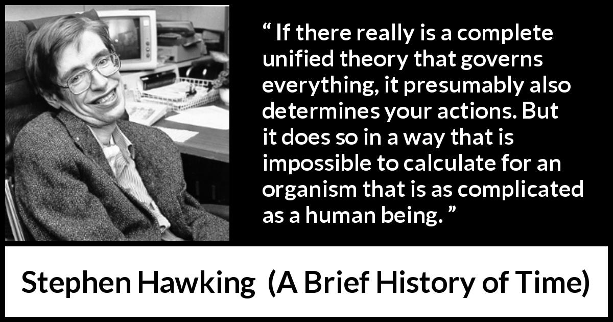 Stephen Hawking quote about humanity from A Brief History of Time - If there really is a complete unified theory that governs everything, it presumably also determines your actions. But it does so in a way that is impossible to calculate for an organism that is as complicated as a human being.