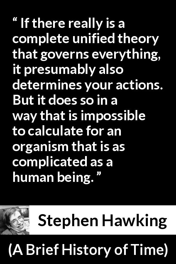 Stephen Hawking quote about humanity from A Brief History of Time - If there really is a complete unified theory that governs everything, it presumably also determines your actions. But it does so in a way that is impossible to calculate for an organism that is as complicated as a human being.
