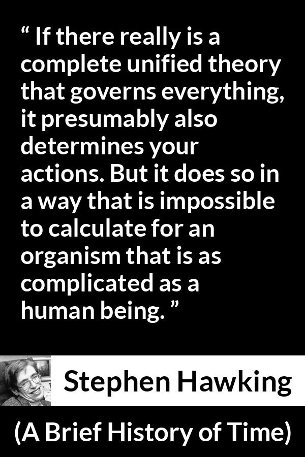 Stephen Hawking quote about humanity from A Brief History of Time - If there really is a complete unified theory that governs everything, it presumably also determines your actions. But it does so in a way that is impossible to calculate for an organism that is as complicated as a human being.