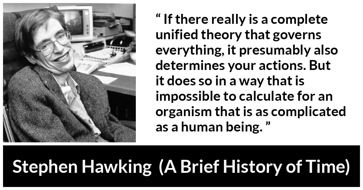 Stephen Hawking quote about humanity from A Brief History of Time - If there really is a complete unified theory that governs everything, it presumably also determines your actions. But it does so in a way that is impossible to calculate for an organism that is as complicated as a human being.