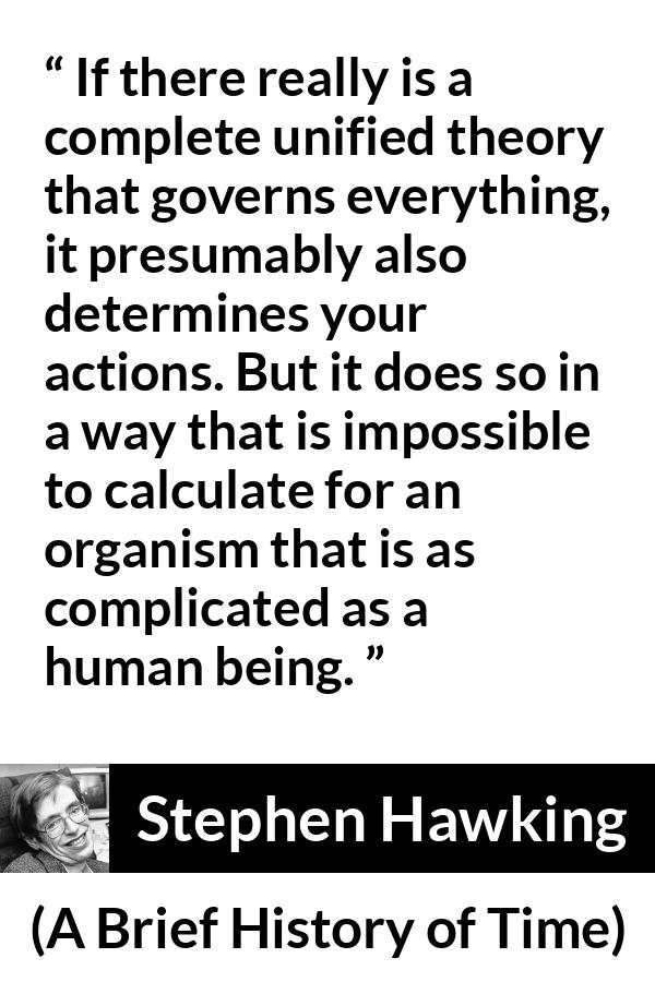 Stephen Hawking quote about humanity from A Brief History of Time - If there really is a complete unified theory that governs everything, it presumably also determines your actions. But it does so in a way that is impossible to calculate for an organism that is as complicated as a human being.