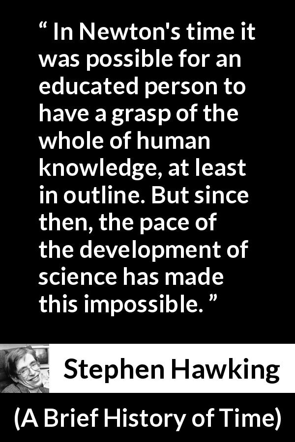 Stephen Hawking quote about knowledge from A Brief History of Time - In Newton's time it was possible for an educated person to have a grasp of the whole of human knowledge, at least in outline. But since then, the pace of the development of science has made this impossible.