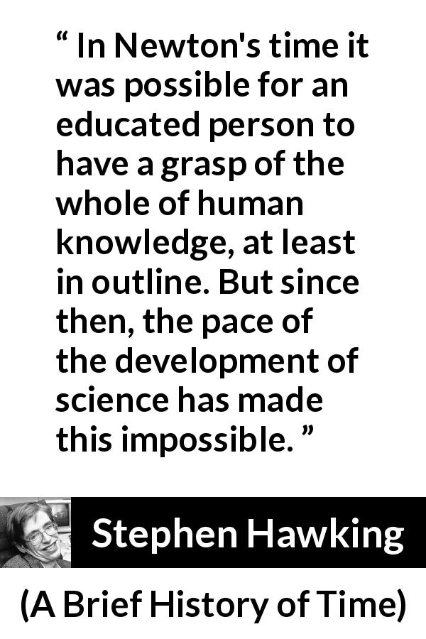 Stephen Hawking quote about knowledge from A Brief History of Time - In Newton's time it was possible for an educated person to have a grasp of the whole of human knowledge, at least in outline. But since then, the pace of the development of science has made this impossible.