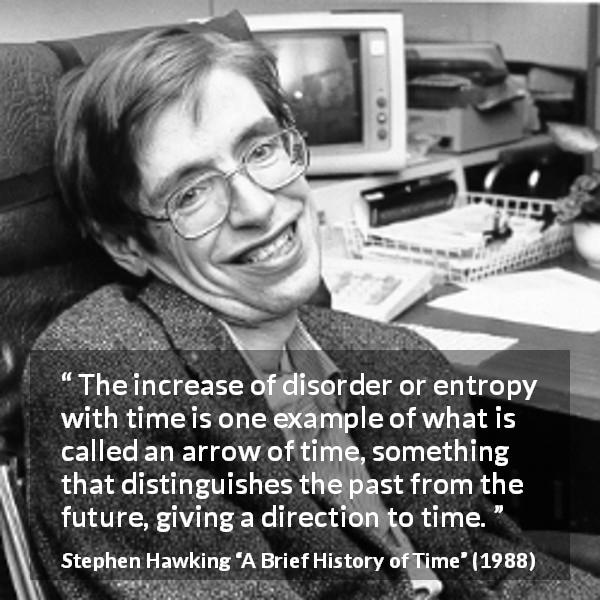 Stephen Hawking quote about past from A Brief History of Time - The increase of disorder or entropy with time is one example of what is called an arrow of time, something that distinguishes the past from the future, giving a direction to time.