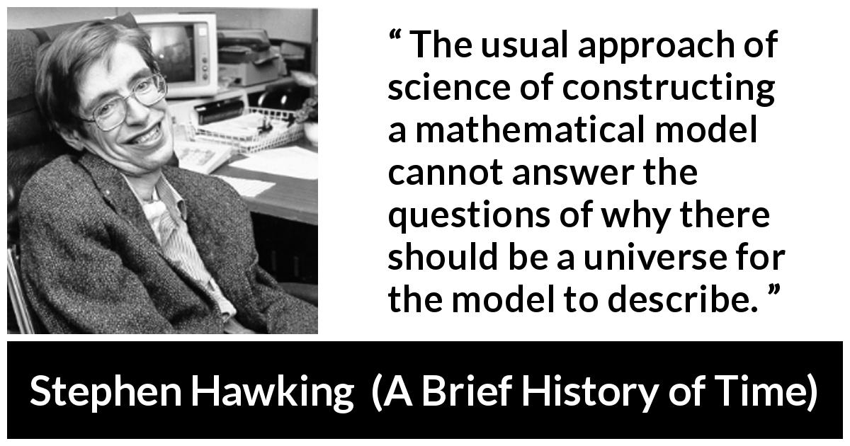 Stephen Hawking quote about question from A Brief History of Time - The usual approach of science of constructing a mathematical model cannot answer the questions of why there should be a universe for the model to describe.