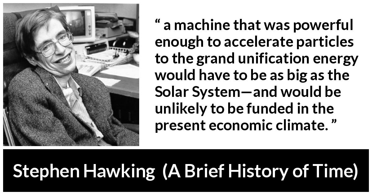 Stephen Hawking quote about science from A Brief History of Time - a machine that was powerful enough to accelerate particles to the grand unification energy would have to be as big as the Solar System—and would be unlikely to be funded in the present economic climate.