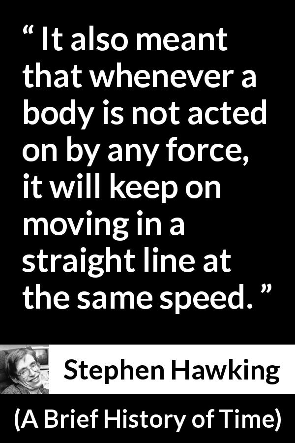Stephen Hawking quote about speed from A Brief History of Time - It also meant that whenever a body is not acted on by any force, it will keep on moving in a straight line at the same speed.