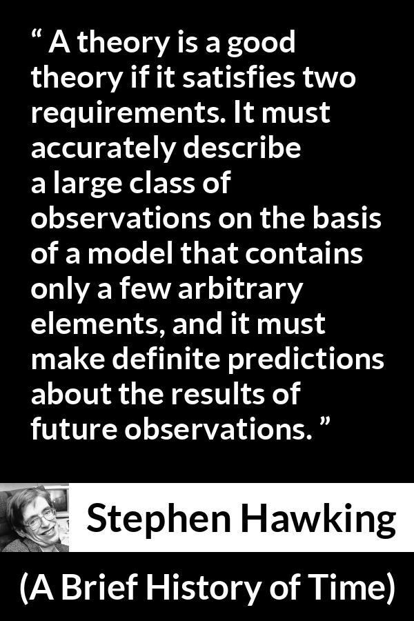 Stephen Hawking quote about theory from A Brief History of Time - A theory is a good theory if it satisfies two requirements. It must accurately describe a large class of observations on the basis of a model that contains only a few arbitrary elements, and it must make definite predictions about the results of future observations.