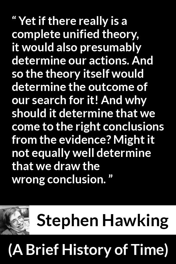 Stephen Hawking quote about theory from A Brief History of Time - Yet if there really is a complete unified theory, it would also presumably determine our actions. And so the theory itself would determine the outcome of our search for it! And why should it determine that we come to the right conclusions from the evidence? Might it not equally well determine that we draw the wrong conclusion.