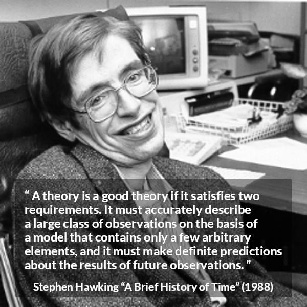 Stephen Hawking quote about theory from A Brief History of Time - A theory is a good theory if it satisfies two requirements. It must accurately describe a large class of observations on the basis of a model that contains only a few arbitrary elements, and it must make definite predictions about the results of future observations.