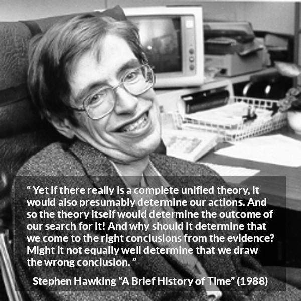 Stephen Hawking quote about theory from A Brief History of Time - Yet if there really is a complete unified theory, it would also presumably determine our actions. And so the theory itself would determine the outcome of our search for it! And why should it determine that we come to the right conclusions from the evidence? Might it not equally well determine that we draw the wrong conclusion.