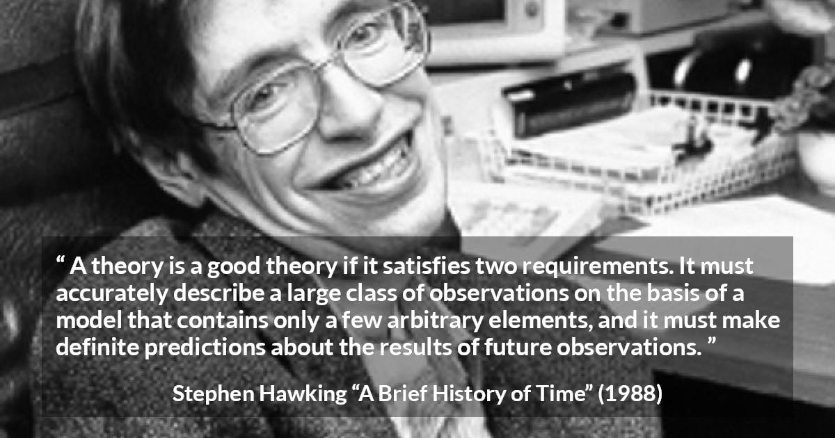 Stephen Hawking quote about theory from A Brief History of Time - A theory is a good theory if it satisfies two requirements. It must accurately describe a large class of observations on the basis of a model that contains only a few arbitrary elements, and it must make definite predictions about the results of future observations.