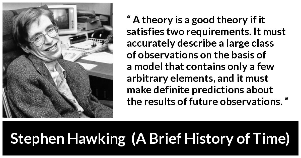 Stephen Hawking quote about theory from A Brief History of Time - A theory is a good theory if it satisfies two requirements. It must accurately describe a large class of observations on the basis of a model that contains only a few arbitrary elements, and it must make definite predictions about the results of future observations.