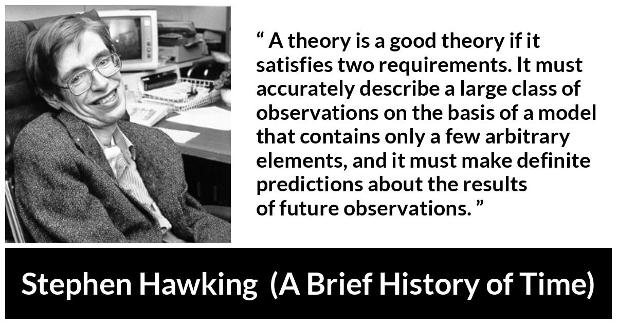 Stephen Hawking quote about theory from A Brief History of Time - A theory is a good theory if it satisfies two requirements. It must accurately describe a large class of observations on the basis of a model that contains only a few arbitrary elements, and it must make definite predictions about the results of future observations.