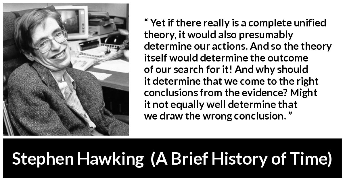 Stephen Hawking quote about theory from A Brief History of Time - Yet if there really is a complete unified theory, it would also presumably determine our actions. And so the theory itself would determine the outcome of our search for it! And why should it determine that we come to the right conclusions from the evidence? Might it not equally well determine that we draw the wrong conclusion.
