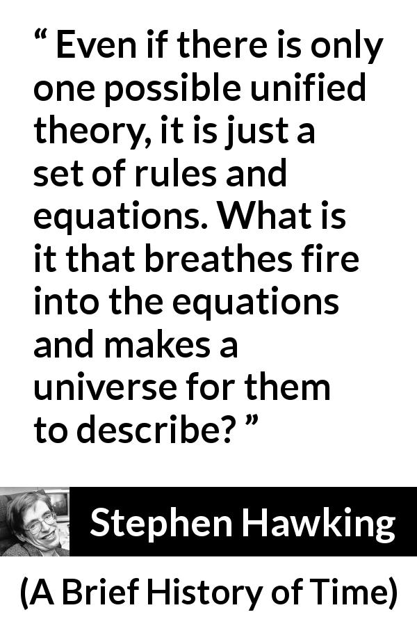 Stephen Hawking quote about theory from A Brief History of Time - Even if there is only one possible unified theory, it is just a set of rules and equations. What is it that breathes fire into the equations and makes a universe for them to describe?