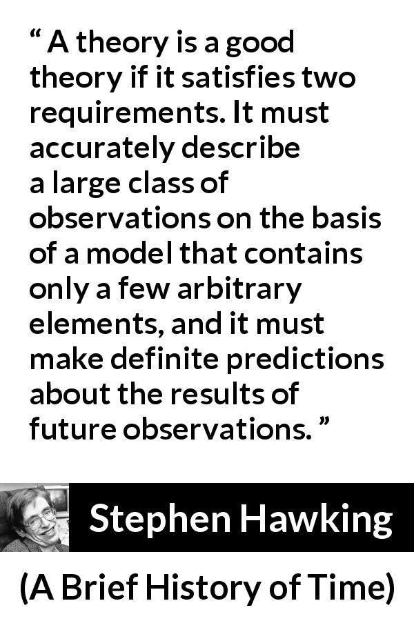 Stephen Hawking quote about theory from A Brief History of Time - A theory is a good theory if it satisfies two requirements. It must accurately describe a large class of observations on the basis of a model that contains only a few arbitrary elements, and it must make definite predictions about the results of future observations.