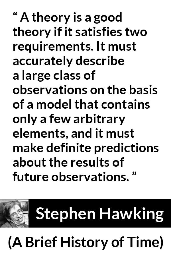 Stephen Hawking quote about theory from A Brief History of Time - A theory is a good theory if it satisfies two requirements. It must accurately describe a large class of observations on the basis of a model that contains only a few arbitrary elements, and it must make definite predictions about the results of future observations.