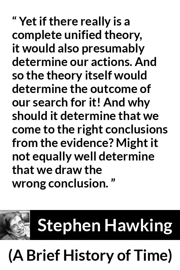 Stephen Hawking quote about theory from A Brief History of Time - Yet if there really is a complete unified theory, it would also presumably determine our actions. And so the theory itself would determine the outcome of our search for it! And why should it determine that we come to the right conclusions from the evidence? Might it not equally well determine that we draw the wrong conclusion.