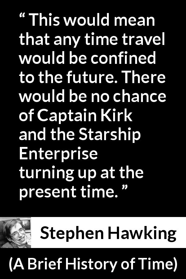 Stephen Hawking quote about time from A Brief History of Time - This would mean that any time travel would be confined to the future. There would be no chance of Captain Kirk and the Starship Enterprise turning up at the present time.