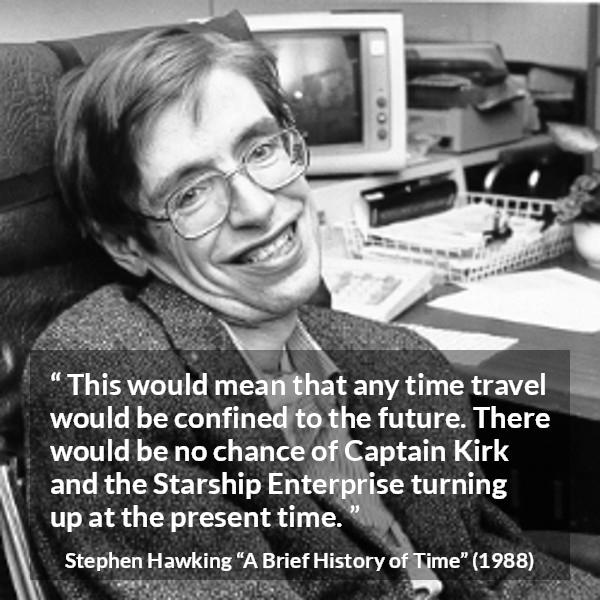 Stephen Hawking quote about time from A Brief History of Time - This would mean that any time travel would be confined to the future. There would be no chance of Captain Kirk and the Starship Enterprise turning up at the present time.