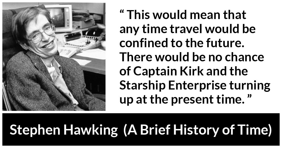 Stephen Hawking quote about time from A Brief History of Time - This would mean that any time travel would be confined to the future. There would be no chance of Captain Kirk and the Starship Enterprise turning up at the present time.