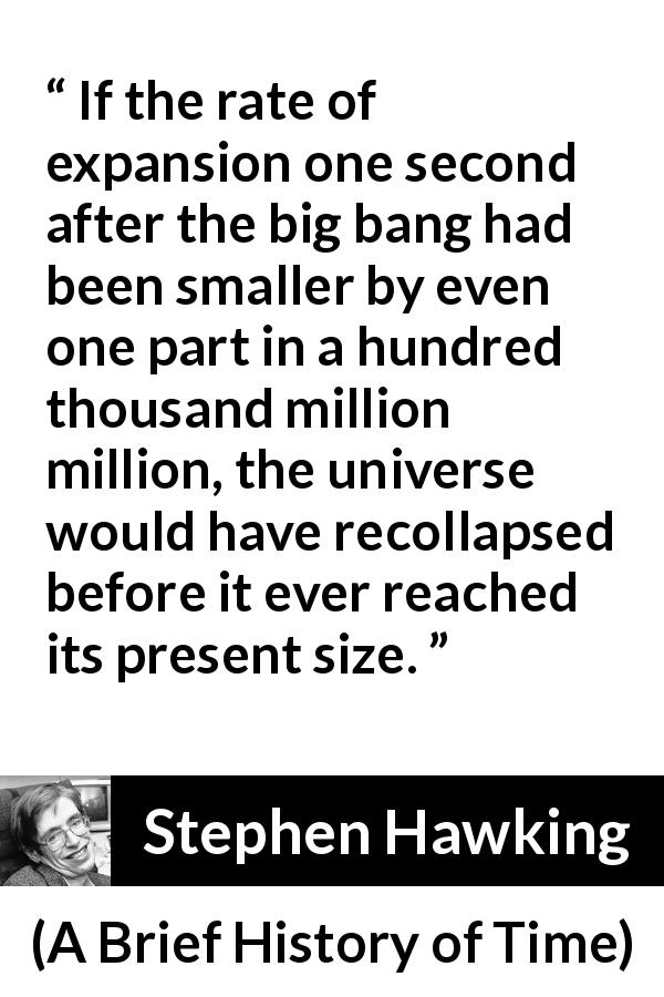 Stephen Hawking quote about universe from A Brief History of Time - If the rate of expansion one second after the big bang had been smaller by even one part in a hundred thousand million million, the universe would have recollapsed before it ever reached its present size.