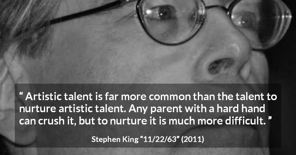 Stephen King quote about art from 11/22/63 - Artistic talent is far more common than the talent to nurture artistic talent. Any parent with a hard hand can crush it, but to nurture it is much more difficult.