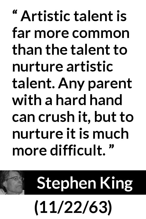 Stephen King quote about art from 11/22/63 - Artistic talent is far more common than the talent to nurture artistic talent. Any parent with a hard hand can crush it, but to nurture it is much more difficult.