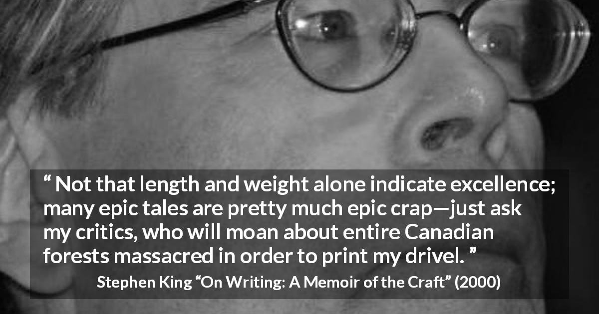 Stephen King quote about books from On Writing: A Memoir of the Craft - Not that length and weight alone indicate excellence; many epic tales are pretty much epic crap—just ask my critics, who will moan about entire Canadian forests massacred in order to print my drivel.