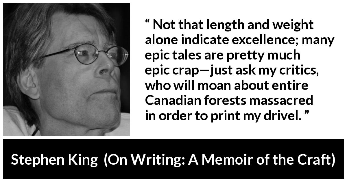 Stephen King quote about books from On Writing: A Memoir of the Craft - Not that length and weight alone indicate excellence; many epic tales are pretty much epic crap—just ask my critics, who will moan about entire Canadian forests massacred in order to print my drivel.