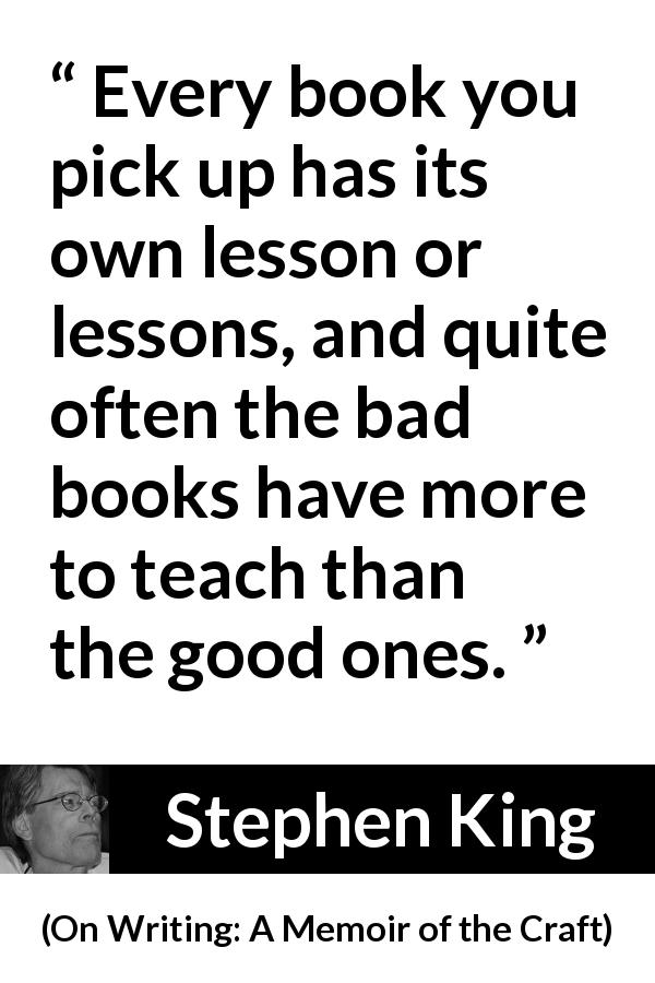 Stephen King quote about books from On Writing: A Memoir of the Craft - Every book you pick up has its own lesson or lessons, and quite often the bad books have more to teach than the good ones.