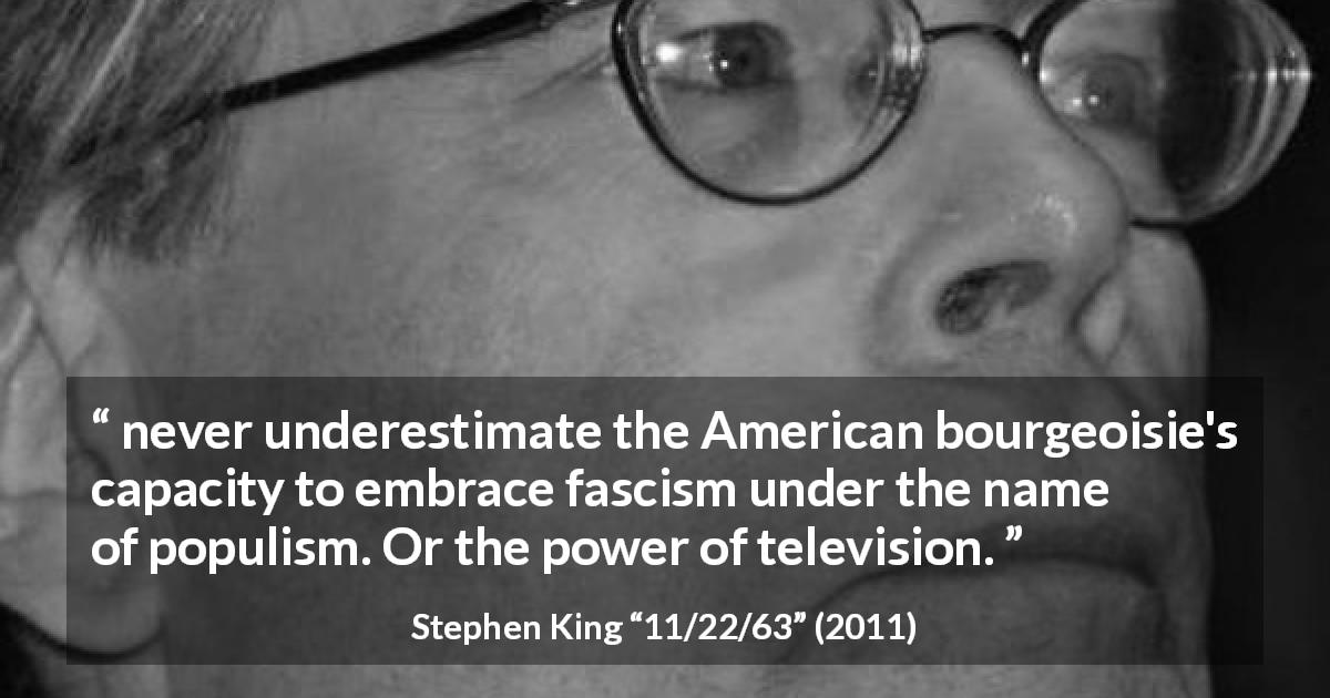 Stephen King quote about bourgeoisie from 11/22/63 - never underestimate the American bourgeoisie's capacity to embrace fascism under the name of populism. Or the power of television.