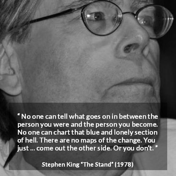 Stephen King quote about change from The Stand - No one can tell what goes on in between the person you were and the person you become. No one can chart that blue and lonely section of hell. There are no maps of the change. You just ... come out the other side. Or you don’t.