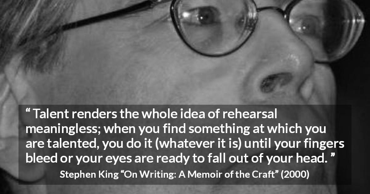 Stephen King quote about creation from On Writing: A Memoir of the Craft - Talent renders the whole idea of rehearsal meaningless; when you find something at which you are talented, you do it (whatever it is) until your fingers bleed or your eyes are ready to fall out of your head.