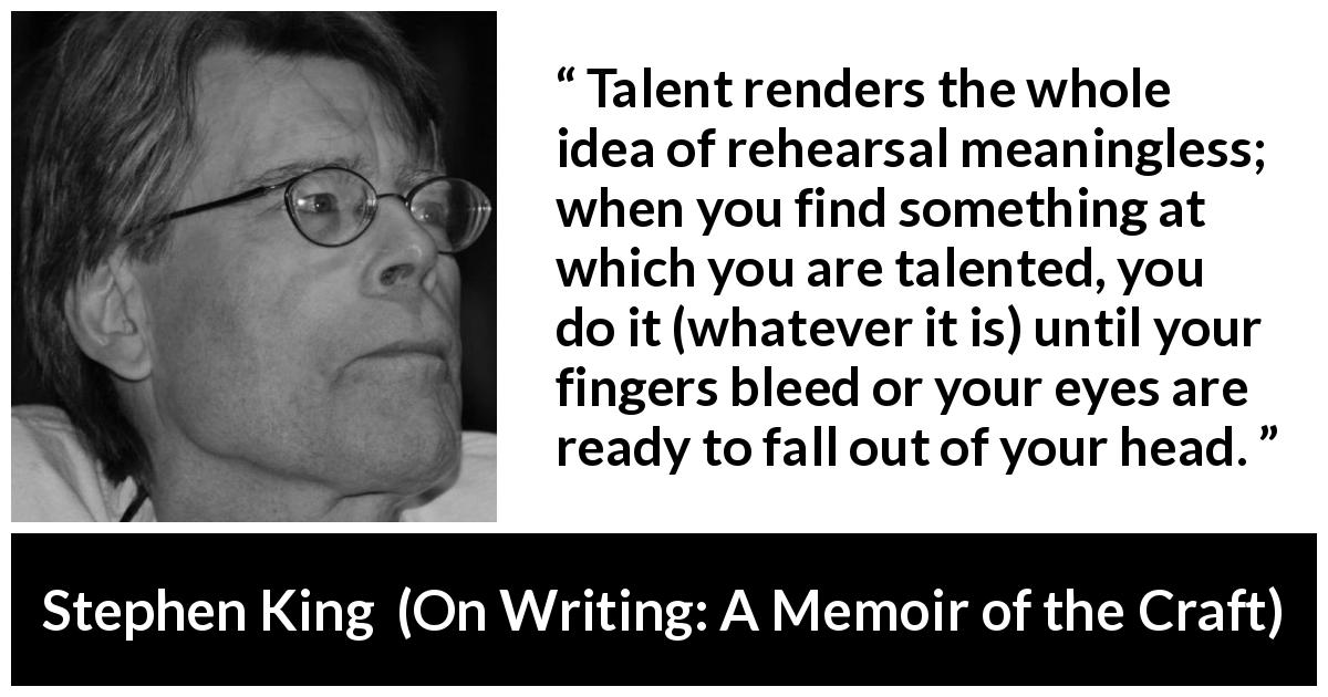 Stephen King quote about creation from On Writing: A Memoir of the Craft - Talent renders the whole idea of rehearsal meaningless; when you find something at which you are talented, you do it (whatever it is) until your fingers bleed or your eyes are ready to fall out of your head.