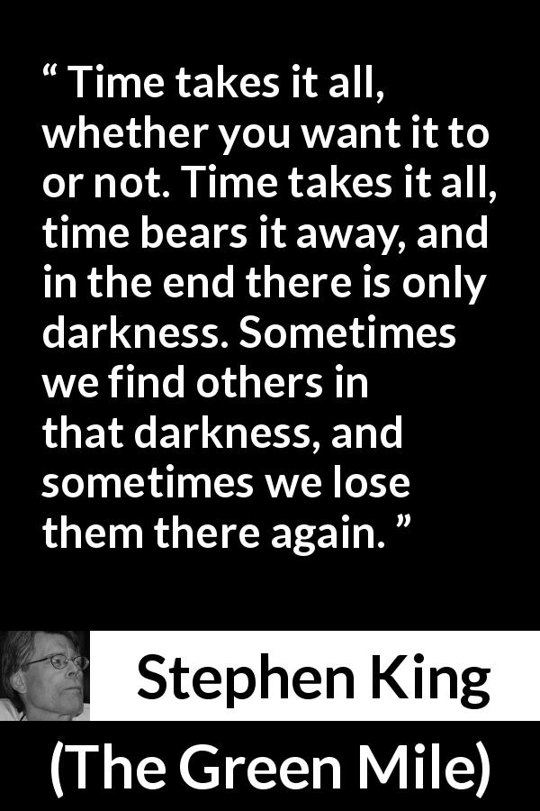 Stephen King quote about darkness from The Green Mile - Time takes it all, whether you want it to or not. Time takes it all, time bears it away, and in the end there is only darkness. Sometimes we find others in that darkness, and sometimes we lose them there again.