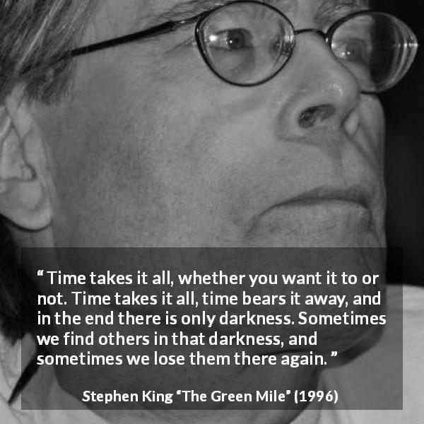 Stephen King quote about darkness from The Green Mile - Time takes it all, whether you want it to or not. Time takes it all, time bears it away, and in the end there is only darkness. Sometimes we find others in that darkness, and sometimes we lose them there again.