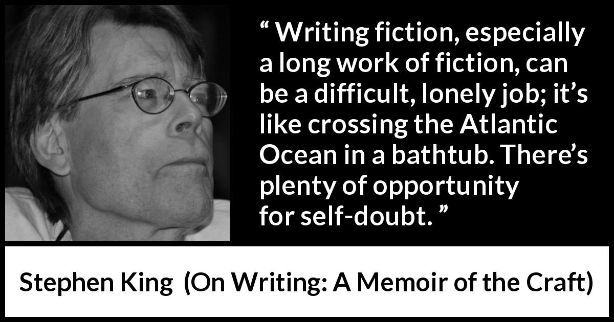Stephen King quote about doubt from On Writing: A Memoir of the Craft - Writing fiction, especially a long work of fiction, can be a difficult, lonely job; it’s like crossing the Atlantic Ocean in a bathtub. There’s plenty of opportunity for self-doubt.