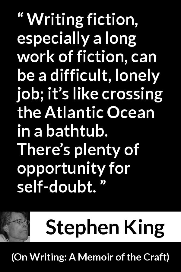 Stephen King quote about doubt from On Writing: A Memoir of the Craft - Writing fiction, especially a long work of fiction, can be a difficult, lonely job; it’s like crossing the Atlantic Ocean in a bathtub. There’s plenty of opportunity for self-doubt.