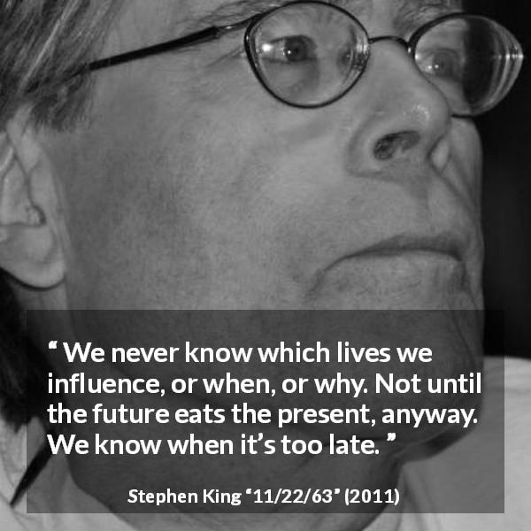Stephen King quote about future from 11/22/63 - We never know which lives we influence, or when, or why. Not until the future eats the present, anyway. We know when it’s too late.