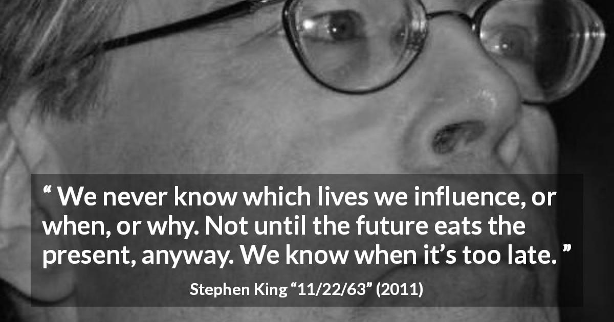 Stephen King quote about future from 11/22/63 - We never know which lives we influence, or when, or why. Not until the future eats the present, anyway. We know when it’s too late.