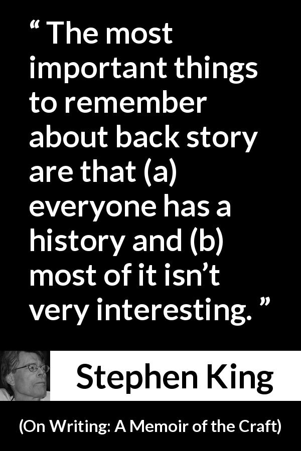 Stephen King quote about interest from On Writing: A Memoir of the Craft - The most important things to remember about back story are that (a) everyone has a history and (b) most of it isn’t very interesting.