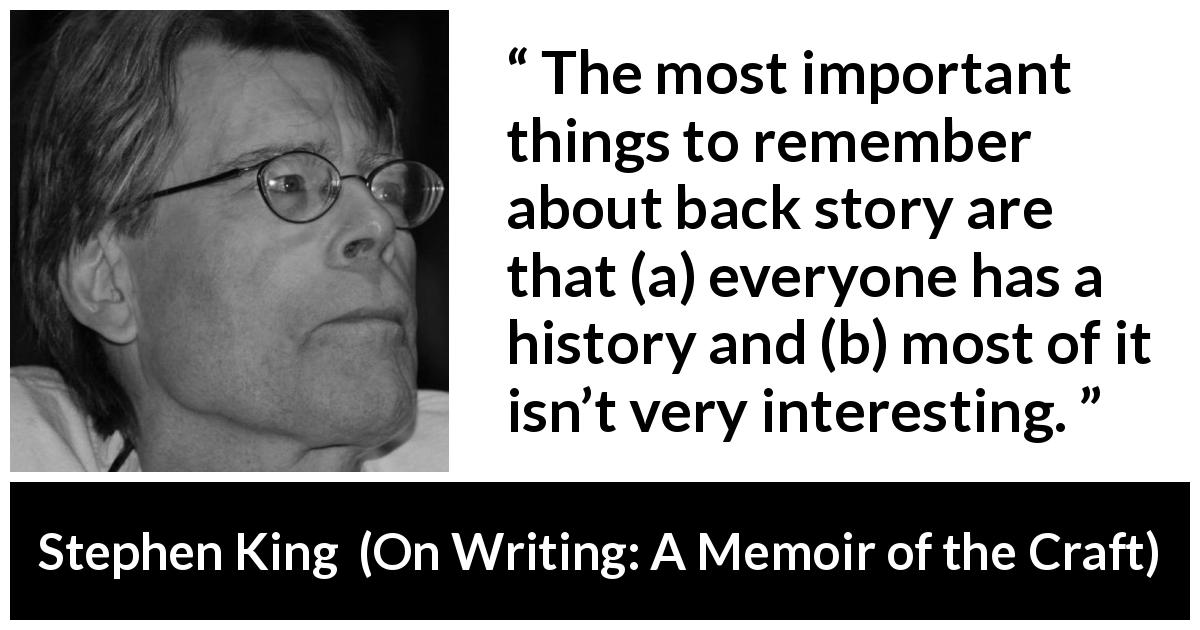 Stephen King quote about interest from On Writing: A Memoir of the Craft - The most important things to remember about back story are that (a) everyone has a history and (b) most of it isn’t very interesting.