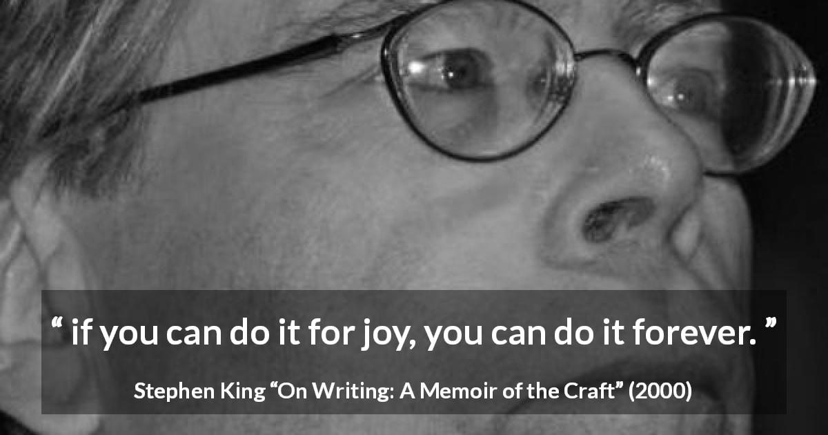 Stephen King quote about joy from On Writing: A Memoir of the Craft - if you can do it for joy, you can do it forever.