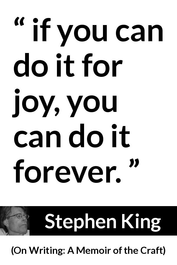 Stephen King quote about joy from On Writing: A Memoir of the Craft - if you can do it for joy, you can do it forever.